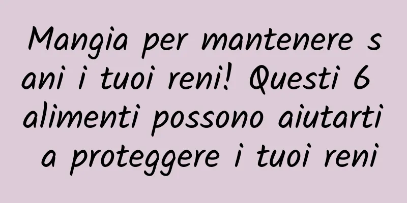 Mangia per mantenere sani i tuoi reni! Questi 6 alimenti possono aiutarti a proteggere i tuoi reni