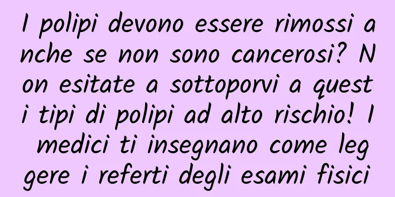 I polipi devono essere rimossi anche se non sono cancerosi? Non esitate a sottoporvi a questi tipi di polipi ad alto rischio! I medici ti insegnano come leggere i referti degli esami fisici
