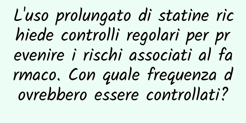 L'uso prolungato di statine richiede controlli regolari per prevenire i rischi associati al farmaco. Con quale frequenza dovrebbero essere controllati?