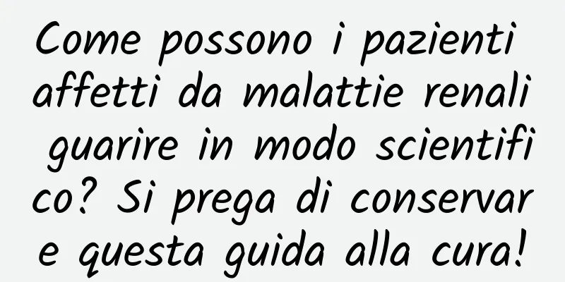 Come possono i pazienti affetti da malattie renali guarire in modo scientifico? Si prega di conservare questa guida alla cura!