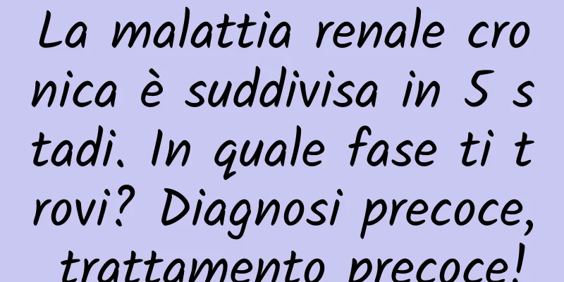 La malattia renale cronica è suddivisa in 5 stadi. In quale fase ti trovi? Diagnosi precoce, trattamento precoce!