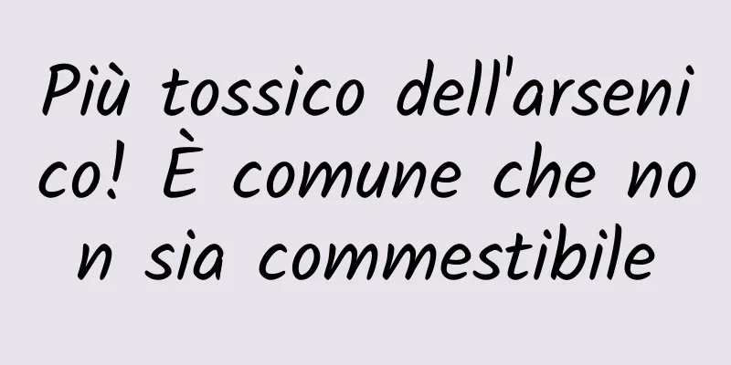 Più tossico dell'arsenico! È comune che non sia commestibile