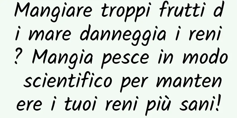 Mangiare troppi frutti di mare danneggia i reni? Mangia pesce in modo scientifico per mantenere i tuoi reni più sani!