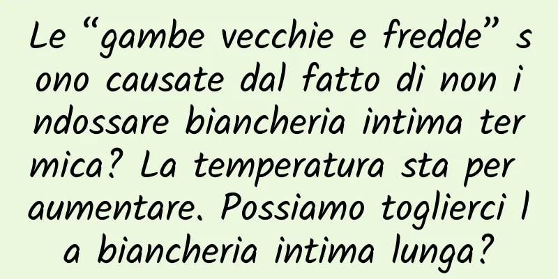 Le “gambe vecchie e fredde” sono causate dal fatto di non indossare biancheria intima termica? La temperatura sta per aumentare. Possiamo toglierci la biancheria intima lunga?