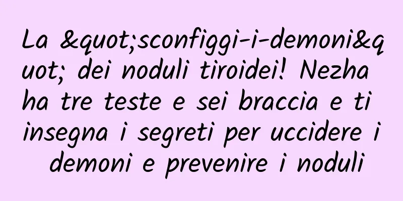 La "sconfiggi-i-demoni" dei noduli tiroidei! Nezha ha tre teste e sei braccia e ti insegna i segreti per uccidere i demoni e prevenire i noduli