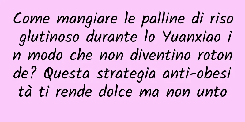 Come mangiare le palline di riso glutinoso durante lo Yuanxiao in modo che non diventino rotonde? Questa strategia anti-obesità ti rende dolce ma non unto