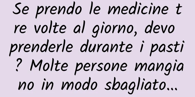 Se prendo le medicine tre volte al giorno, devo prenderle durante i pasti? Molte persone mangiano in modo sbagliato...