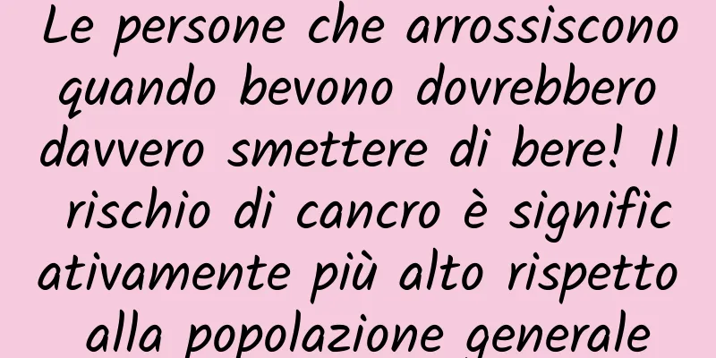 Le persone che arrossiscono quando bevono dovrebbero davvero smettere di bere! Il rischio di cancro è significativamente più alto rispetto alla popolazione generale