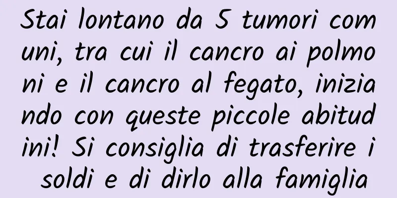 Stai lontano da 5 tumori comuni, tra cui il cancro ai polmoni e il cancro al fegato, iniziando con queste piccole abitudini! Si consiglia di trasferire i soldi e di dirlo alla famiglia