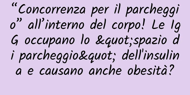 “Concorrenza per il parcheggio” all’interno del corpo! Le IgG occupano lo "spazio di parcheggio" dell'insulina e causano anche obesità?