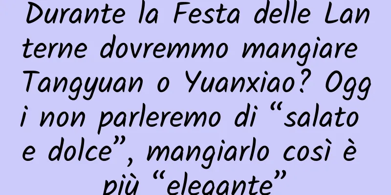 Durante la Festa delle Lanterne dovremmo mangiare Tangyuan o Yuanxiao? Oggi non parleremo di “salato e dolce”, mangiarlo così è più “elegante”