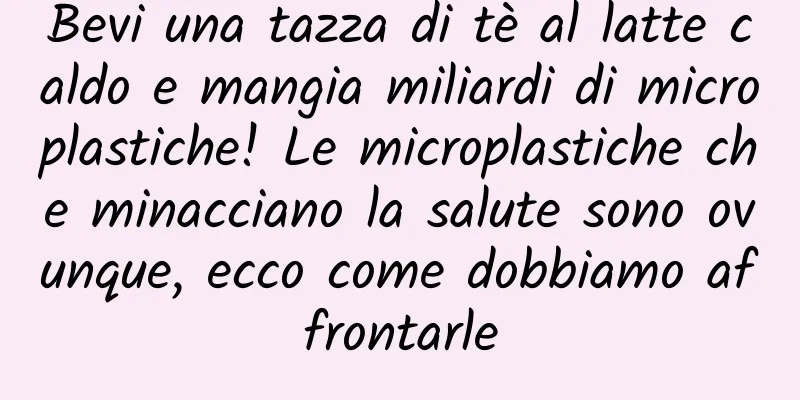 Bevi una tazza di tè al latte caldo e mangia miliardi di microplastiche! Le microplastiche che minacciano la salute sono ovunque, ecco come dobbiamo affrontarle