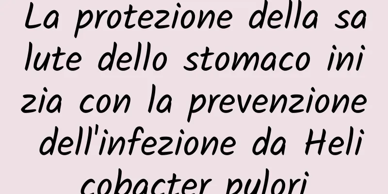 La protezione della salute dello stomaco inizia con la prevenzione dell'infezione da Helicobacter pylori