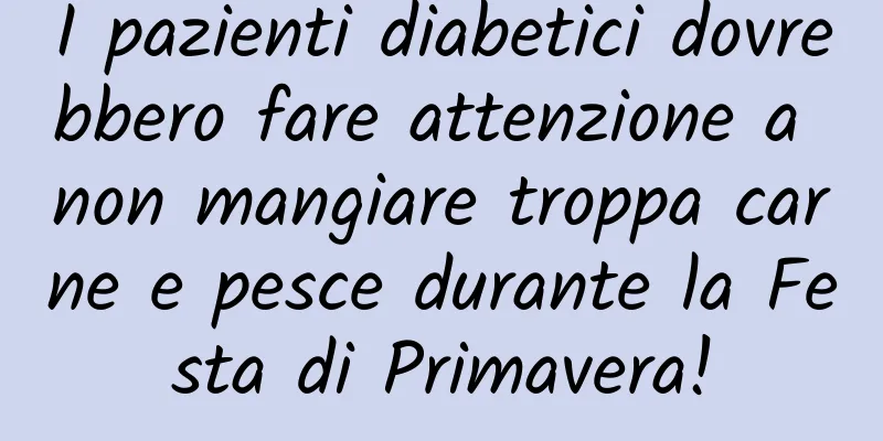 I pazienti diabetici dovrebbero fare attenzione a non mangiare troppa carne e pesce durante la Festa di Primavera!