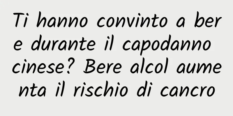Ti hanno convinto a bere durante il capodanno cinese? Bere alcol aumenta il rischio di cancro