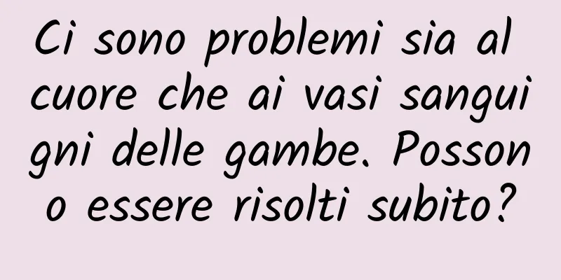 Ci sono problemi sia al cuore che ai vasi sanguigni delle gambe. Possono essere risolti subito?
