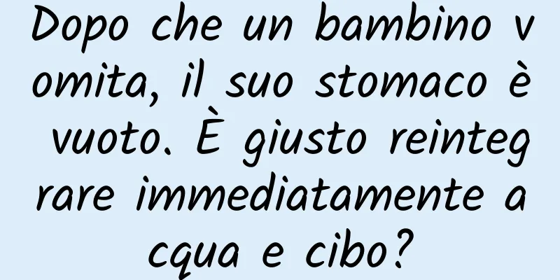 Dopo che un bambino vomita, il suo stomaco è vuoto. È giusto reintegrare immediatamente acqua e cibo?