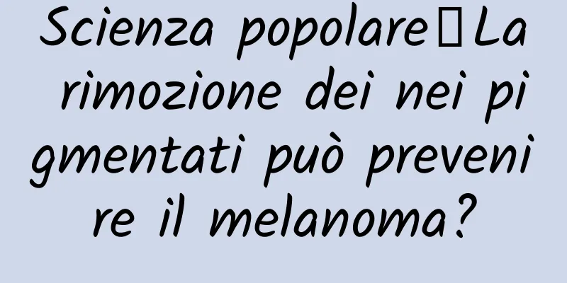 Scienza popolare丨La rimozione dei nei pigmentati può prevenire il melanoma?