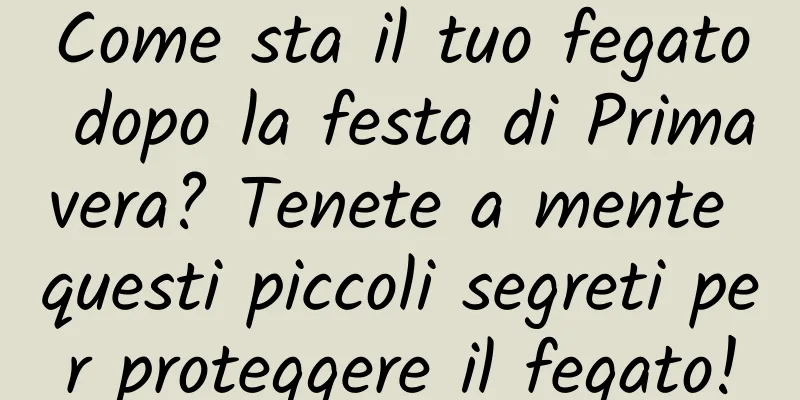Come sta il tuo fegato dopo la festa di Primavera? Tenete a mente questi piccoli segreti per proteggere il fegato!
