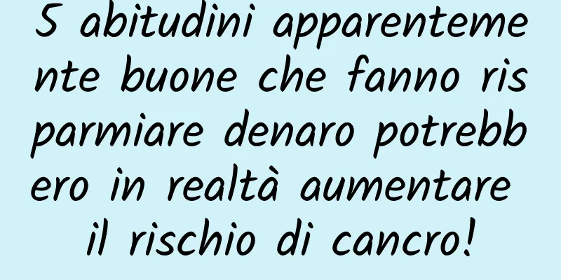 5 abitudini apparentemente buone che fanno risparmiare denaro potrebbero in realtà aumentare il rischio di cancro!