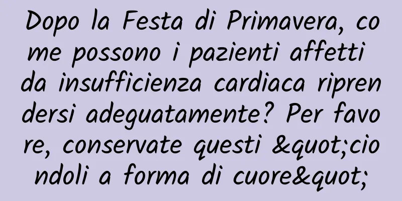 Dopo la Festa di Primavera, come possono i pazienti affetti da insufficienza cardiaca riprendersi adeguatamente? Per favore, conservate questi "ciondoli a forma di cuore"