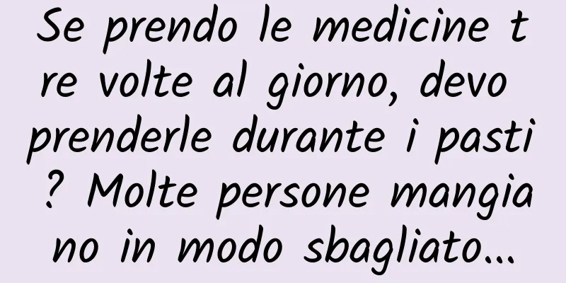 Se prendo le medicine tre volte al giorno, devo prenderle durante i pasti? Molte persone mangiano in modo sbagliato...