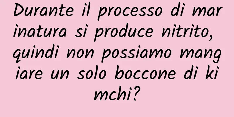 Durante il processo di marinatura si produce nitrito, quindi non possiamo mangiare un solo boccone di kimchi?