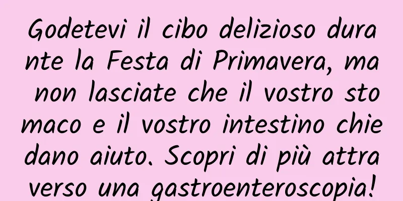 Godetevi il cibo delizioso durante la Festa di Primavera, ma non lasciate che il vostro stomaco e il vostro intestino chiedano aiuto. Scopri di più attraverso una gastroenteroscopia!
