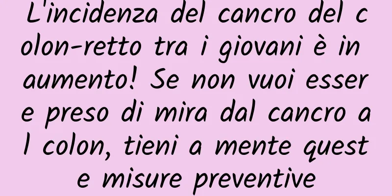 L'incidenza del cancro del colon-retto tra i giovani è in aumento! Se non vuoi essere preso di mira dal cancro al colon, tieni a mente queste misure preventive