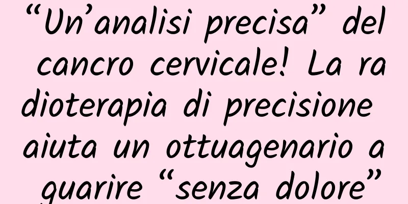 “Un’analisi precisa” del cancro cervicale! La radioterapia di precisione aiuta un ottuagenario a guarire “senza dolore”