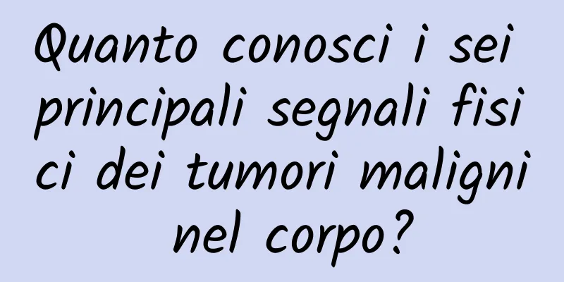 Quanto conosci i sei principali segnali fisici dei tumori maligni nel corpo?