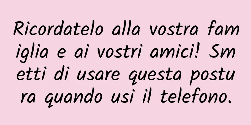 Ricordatelo alla vostra famiglia e ai vostri amici! Smetti di usare questa postura quando usi il telefono.