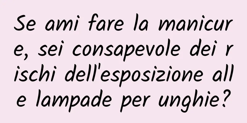 Se ami fare la manicure, sei consapevole dei rischi dell'esposizione alle lampade per unghie?