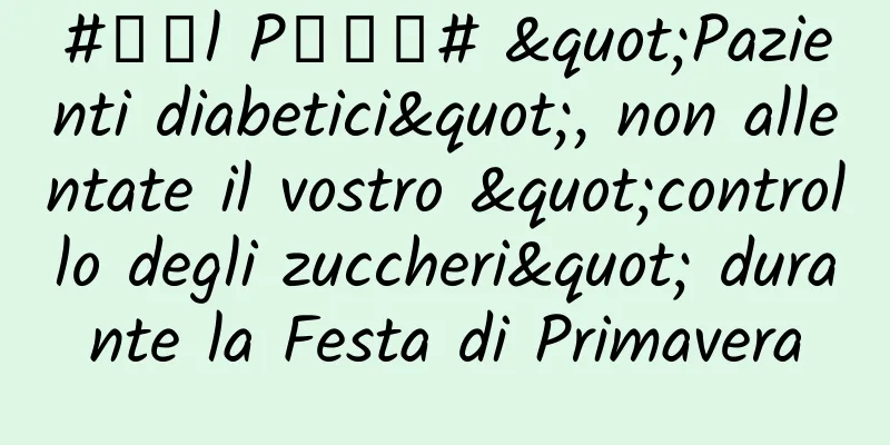 #千万l P创科普# "Pazienti diabetici", non allentate il vostro "controllo degli zuccheri" durante la Festa di Primavera