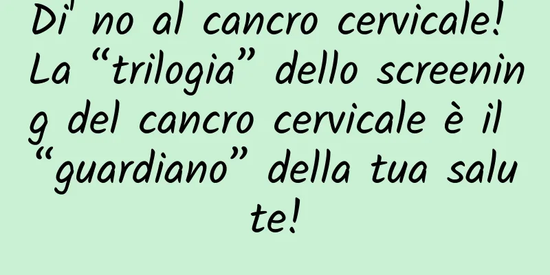 Di' no al cancro cervicale! La “trilogia” dello screening del cancro cervicale è il “guardiano” della tua salute!