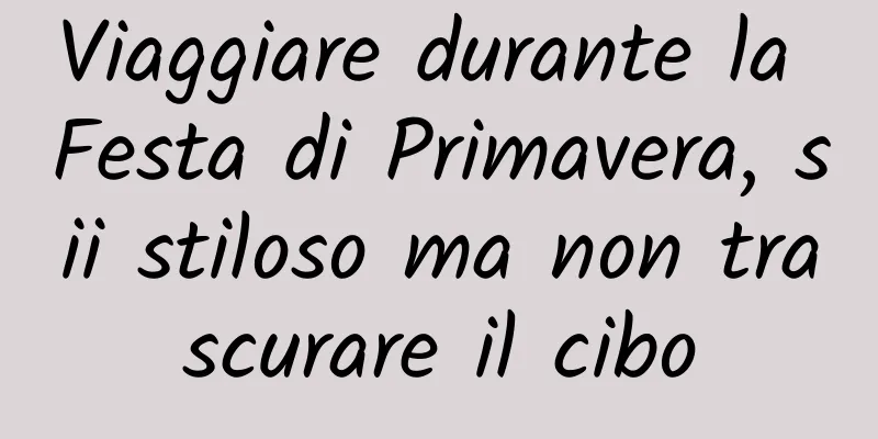 Viaggiare durante la Festa di Primavera, sii stiloso ma non trascurare il cibo