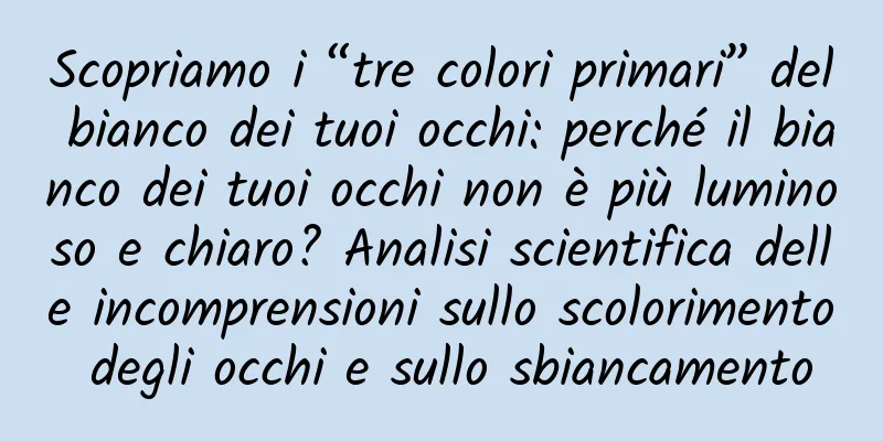 Scopriamo i “tre colori primari” del bianco dei tuoi occhi: perché il bianco dei tuoi occhi non è più luminoso e chiaro? Analisi scientifica delle incomprensioni sullo scolorimento degli occhi e sullo sbiancamento
