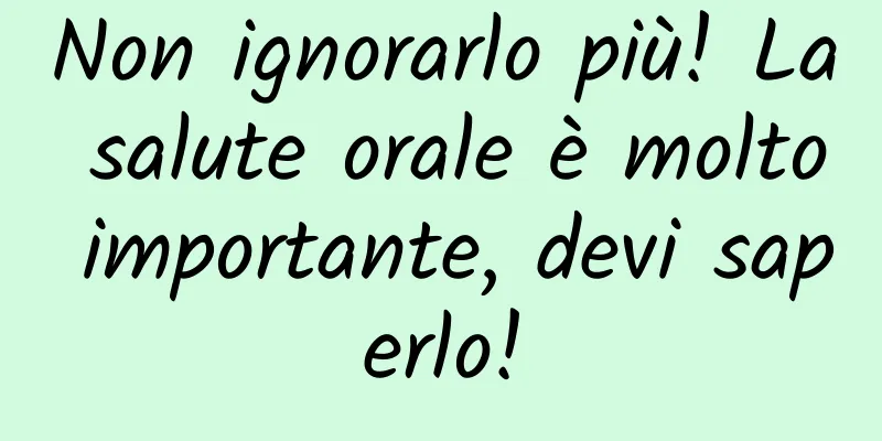 Non ignorarlo più! La salute orale è molto importante, devi saperlo!