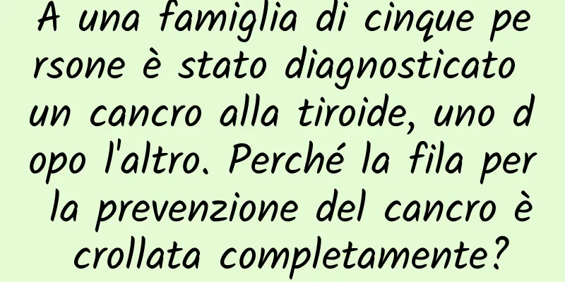 A una famiglia di cinque persone è stato diagnosticato un cancro alla tiroide, uno dopo l'altro. Perché la fila per la prevenzione del cancro è crollata completamente?