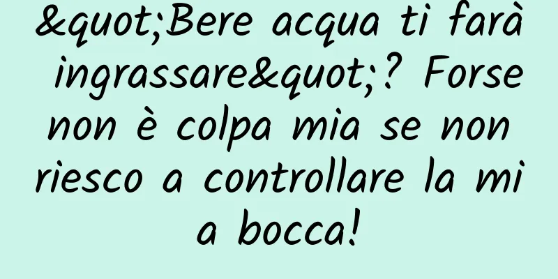 "Bere acqua ti farà ingrassare"? Forse non è colpa mia se non riesco a controllare la mia bocca!