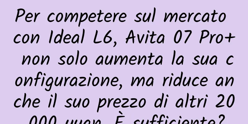 Per competere sul mercato con Ideal L6, Avita 07 Pro+ non solo aumenta la sua configurazione, ma riduce anche il suo prezzo di altri 20.000 yuan. È sufficiente?