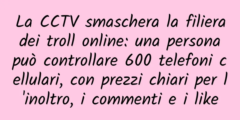 La CCTV smaschera la filiera dei troll online: una persona può controllare 600 telefoni cellulari, con prezzi chiari per l'inoltro, i commenti e i like