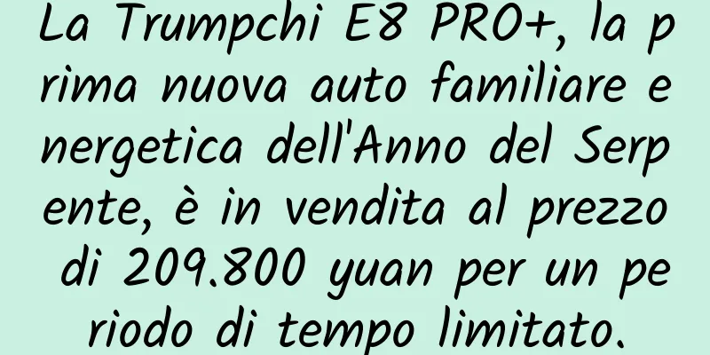 La Trumpchi E8 PRO+, la prima nuova auto familiare energetica dell'Anno del Serpente, è in vendita al prezzo di 209.800 yuan per un periodo di tempo limitato.
