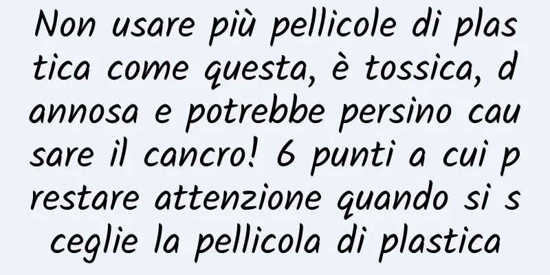 Non usare più pellicole di plastica come questa, è tossica, dannosa e potrebbe persino causare il cancro! 6 punti a cui prestare attenzione quando si sceglie la pellicola di plastica
