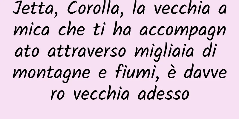 Jetta, Corolla, la vecchia amica che ti ha accompagnato attraverso migliaia di montagne e fiumi, è davvero vecchia adesso