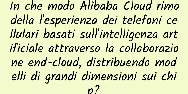 In che modo Alibaba Cloud rimodella l'esperienza dei telefoni cellulari basati sull'intelligenza artificiale attraverso la collaborazione end-cloud, distribuendo modelli di grandi dimensioni sui chip?
