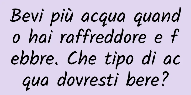 Bevi più acqua quando hai raffreddore e febbre. Che tipo di acqua dovresti bere?