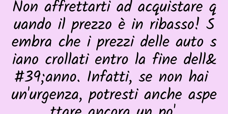 Non affrettarti ad acquistare quando il prezzo è in ribasso! Sembra che i prezzi delle auto siano crollati entro la fine dell'anno. Infatti, se non hai un'urgenza, potresti anche aspettare ancora un po'.