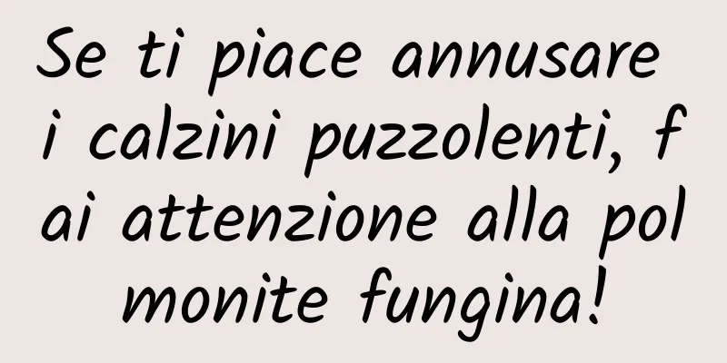 Se ti piace annusare i calzini puzzolenti, fai attenzione alla polmonite fungina!