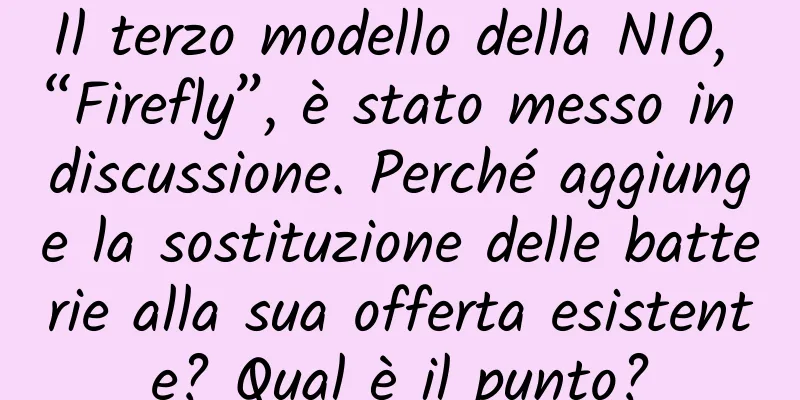 Il terzo modello della NIO, “Firefly”, è stato messo in discussione. Perché aggiunge la sostituzione delle batterie alla sua offerta esistente? Qual è il punto?